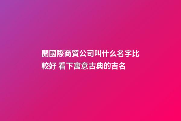 開國際商貿公司叫什么名字比較好 看下寓意古典的吉名-第1張-公司起名-玄機派